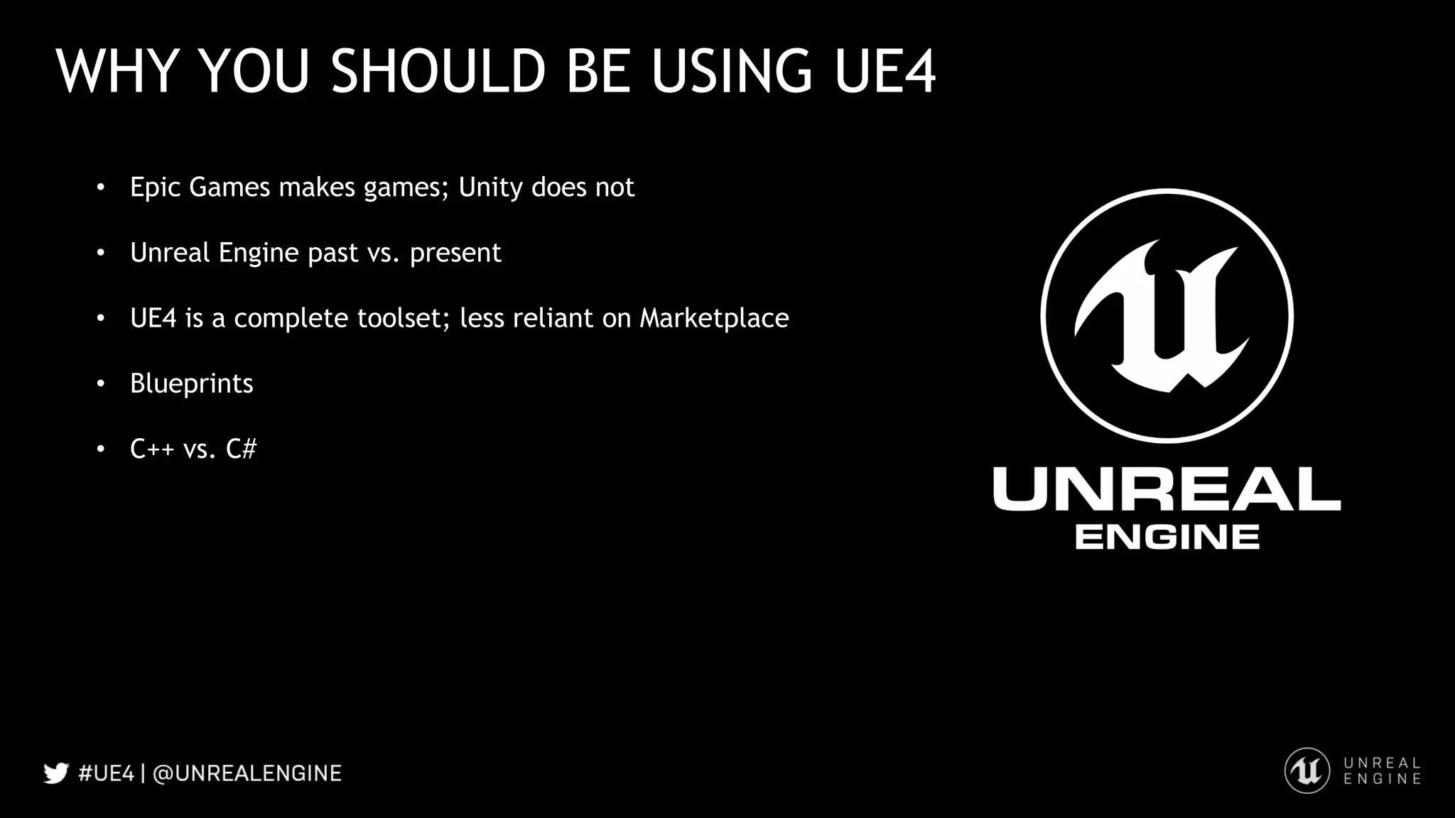WHY YOU SHOULD BE USING UE4
• Epic Games makes games; Unity does not
• Unreal Engine past vs. present
• UE4 is a complete toolset; less reliant on Marketplace
• Blueprints
• C++ vs. C#
 