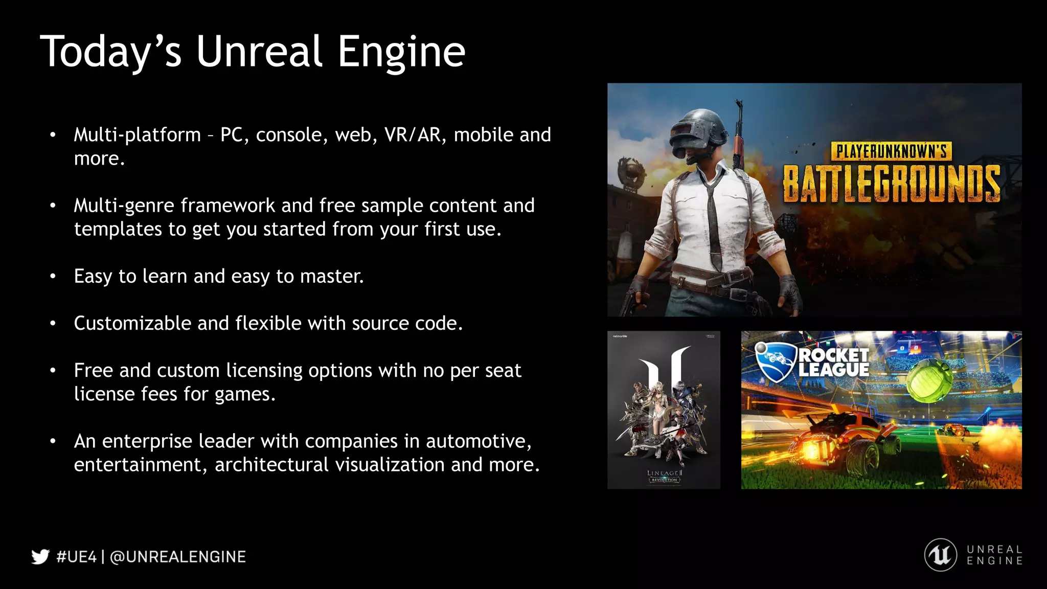Today’s Unreal Engine
• Multi-platform – PC, console, web, VR/AR, mobile and
more.
• Multi-genre framework and free sample content and
templates to get you started from your first use.
• Easy to learn and easy to master.
• Customizable and flexible with source code.
• Free and custom licensing options with no per seat
license fees for games.
• An enterprise leader with companies in automotive,
entertainment, architectural visualization and more.
 