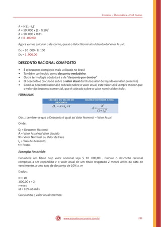 Correios – Matemática – Prof. Dudan
t
A = N (1 - id)
A = 10 .000 x (1 - 0,10)2
A = 10 .000 x 0,81
A = 8 .100,00
Agora vamos calcular o desconto, que é o Valor Nominal subtraído do Valor Atual .
Dc = 10 .000 - 8 .100
Dc = 1 .900,00
DESCONTO RACIONAL COMPOSTO
•
•
•
•
•
É o desconto composto mais utilizado no Brasil
Também conhecido como desconto verdadeiro
Outra termologia adotada é a de “desconto por dentro”
O desconto é calculado sobre o valor atual do titulo (valor de líquido ou valor presente)
Como o desconto racional é cobrado sobre o valor atual, este valor será sempre menor que
o valor do desconto comercial, que é cobrado sobre o valor nominal do título .
FÓRMULAS
Obs .: Lembre-se que o Desconto é igual ao Valor Nominal – Valor Atual
Onde:
Dr = Desconto Racional
A = Valor Atual ou Valor Liquido
N = Valor Nominal ou Valor de Face
id = Taxa de desconto;
t = Prazo .
Exemplo Resolvido
Considere um título cujo valor nominal seja $ 10 .000,00 . Calcule o desconto racional
composto a ser concedido e o valor atual de um título resgatado 2 meses antes da data de
vencimento, a uma taxa de desconto de 10% a .m
Dados:
N = 10
.000,00 t = 2
meses
id = 10% ao mês
Calculando o valor atual teremos:
231www.acasadoconcurseiro.com.br
 