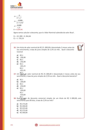 A =
N
)t
(1+ id
A =
10.000
(1+ 0,10)2
A = 10.000
1,21
A = 8.264,46
Agora vamos calcular o desconto, que é o Valor Nominal subtraído do valor Atual .
Dr = 10 .000 - 8 .264,46
Dr = 1 .735,53
16. Um título de valor nominal de R$ 25 .000,00 é descontado 2 meses antes do
seu vencimento, à taxa de juros simples de 2,5% ao mês . Qual o desconto
racional
a)
b)
c)
d)
e)
R$ 1
.190,48
R$ 1
.256,98
R$ 1
.345,23
R$ 1
.421,45
R$ 1
.567,7617. Um título de valor nominal de R$ 25 .000,00 é descontado 2 meses antes do seu
vencimento, à taxa de juros simples de 2,5% ao mês . Qual o desconto bancário?
a)
b)
c)
d)
e)
R$ 1
.190,00
R$ 1
.250,00
R$ 1
.320,00
R$ 1
.410,00
R$ 1
.460,0018. Qual o valor do desconto comercial simples de um título de R$ 3 .000,00,
vencimento para 90 dias, à taxa de 2,5% ao mês?
com
a)
b)
c)
d)
e)
R$ 175,00
R$ 200,00
R$ 225,00
R$ 275,00
R$ 300,00
232 www.acasadoconcurseiro.com.br
 