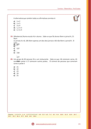 Correios – Matemática – Prof. Dudan
A alternativa que contém todas as afirmativas corretas é:
a)
b)
c)
d)
e)
1 e 2
1 e 3
3 e 4
1, 2 e 3
2, 3 e 4
19. (Mackenzie) Numa escola há n alunos . Sabe-se que 56 alunos lêem o jornal A, 21
lêem
os jornais A e B, 106 lêem apenas um dos dois jornais e 66 não lêem o jornal B . O
valor
de n é .a)
b)
c)
d)
e)
249
.
137
.
158
.
127
.
183
.
20. Um grupo de 82 pessoas foi a um restaurante . Sabe-se que: 46 comeram carne, 41
comeram peixe e 17 comeram outros pratos . O número de pessoas que comeram
carne e peixe é
a)
b)
c)
d)
e)
21
22
23
24
25
131www.acasadoconcurseiro.com.br
Gabarito: 1. V V V F V 2. -6 3. F F F F V V F V V F 4. B 5. D 6. D 7. C 8. E 9. A 10. B 11. D 12. B 13. C
14. C. 15. E 16. A 17. C 18. B 19. C 20. B
 