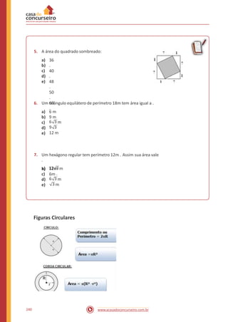 5. A área do quadrado sombreado:
a)
b)
c)
d)
e)
36
.
40
.
48
.
50
.
60
.
6. Um triângulo equilátero de perímetro 18m tem área igual a .
a)
b)
c)
d)
e)
6 m
9 m
6 3 m
9 3
12 m
7. Um hexágono regular tem perímetro 12m . Assim sua área vale
.
a) 12m12 3m
.
b)
c) 6m
6 3 md)
e) 3 m
Figuras Circulares
240 www.acasadoconcurseiro.com.br
 