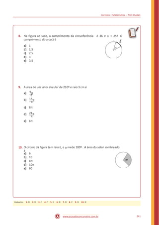 Correios – Matemática – Prof. Dudan
e α8. Na figura ao lado, o comprimento da circunferência
comprimento do arco λ é
é 36 = 25º
.
O
a)
b)
c)
d)
e)
1
1,5
2,5
3
3,5
9. A área de um setor circular de 210º e raio 3 cm é
9π
2
15π
4
8π
21π
4
6π
a)
b)
c)
d)
e)
O círculo da figura tem raio 6, e α mede 100º . A área do setor sombreado
é
10.
a)
b)
c)
d)
e)
6
10
6π
10π
60
241www.acasadoconcurseiro.com.br
Gabarito: 1. D 2. D 3. C 4. C 5. D 6. D 7. D 8. C 9. D 10. D
 