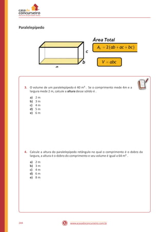 Paralelepípedo
3. O volume de um paralelepípedo é 40 m³ . Se o comprimento mede 4m e a
largura mede 2 m, calcule a altura desse sólido é .
a)
b)
c)
d)
e)
2 m
3 m
4 m
5 m
6 m
4. Calcule a altura do paralelepípedo retângulo no qual o comprimento é o dobro da
largura, a altura é o dobro do comprimento e seu volume é igual a 64 m³ .
a)
b)
c)
d)
e)
2 m
3 m
4 m
6 m
8 m
244 www.acasadoconcurseiro.com.br
 