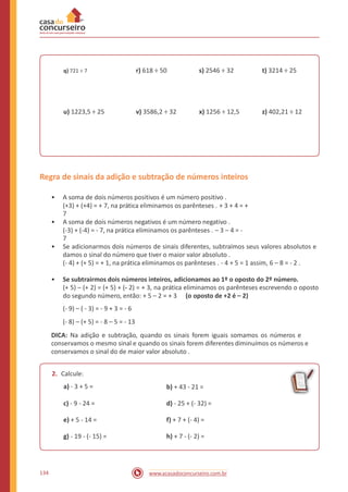 r) 618 ÷ 50 s) 2546 ÷ 32 t) 3214 ÷ 25q) 721 ÷ 7
u) 1223,5 ÷ 25 v) 3586,2 ÷ 32 x) 1256 ÷ 12,5 z) 402,21 ÷ 12
Regra de sinais da adição e subtração de números inteiros
• A soma de dois números positivos é um número positivo .
(+3) + (+4) = + 7, na prática eliminamos os parênteses . + 3 + 4 = +
7
• A soma de dois números negativos é um número negativo .
(-3) + (-4) = - 7, na prática eliminamos os parênteses . – 3 – 4 = -
7
• Se adicionarmos dois números de sinais diferentes, subtraímos seus valores absolutos e
damos o sinal do número que tiver o maior valor absoluto .
(- 4) + (+ 5) = + 1, na prática eliminamos os parênteses . - 4 + 5 = 1 assim, 6 – 8 = - 2 .
• Se subtrairmos dois números inteiros, adicionamos ao 1º o oposto do 2º número.
(+ 5) – (+ 2) = (+ 5) + (- 2) = + 3, na prática eliminamos os parênteses escrevendo o oposto
do segundo número, então: + 5 – 2 = + 3
(- 9) – ( - 3) = - 9 + 3 = - 6
(- 8) – (+ 5) = - 8 – 5 = - 13
(o oposto de +2 é – 2)
DICA: Na adição e subtração, quando os sinais forem iguais somamos os números e
conservamos o mesmo sinal e quando os sinais forem diferentes diminuímos os números e
conservamos o sinal do de maior valor absoluto .
2. Calcule:
a) - 3 + 5 = b) + 43 - 21 =
c) - 9 - 24 = d) - 25 + (- 32) =
e) + 5 - 14 = f) + 7 + (- 4) =
g) - 19 - (- 15) = h) + 7 - (- 2) =
134 www.acasadoconcurseiro.com.br
 