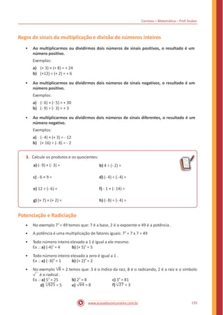 Correios – Matemática – Prof. Dudan
Regra de sinais da multiplicação e divisão de números inteiros
• Ao multiplicarmos ou dividirmos dois números de sinais positivos, o resultado é um
número positivo.
Exemplos:
a) (+ 3) × (+ 8) = + 24
b) (+12) ÷ (+ 2) = + 6
• Ao multiplicarmos ou dividirmos dois números de sinais negativos, o resultado é um
número positivo.
Exemplos:
a) (- 6) × (- 5) = + 30
b) (- 9) ÷ (- 3) = + 3
• Ao multiplicarmos ou dividirmos dois números de sinais diferentes, o resultado é um
número negativo.
Exemplos:
a) (- 4) × (+ 3) = - 12
b) (+ 16) ÷ (- 8) = - 2
3. Calcule os produtos e os quocientes:
a) (- 9) × (- 3) = b) 4 ÷ (- 2) =
c) - 6 × 9 = d) (- 4) ÷ (- 4) =
e) 12 ÷ (- 6) = f) - 1 × (- 14) =
g) (+ 7) × (+ 2) = h) (- 8) ÷ (- 4) =
Potenciação e Radiciação
No exemplo 72
= 49 temos que: 7 é a base, 2 é o expoente e 49 é a potência .
A potência é uma multiplicação de fatores iguais: 72
= 7 x 7 = 49
Todo número inteiro elevado a 1 é igual a ele mesmo:
•
•
•
Ex .: a) (-4)1
= 4 b) (+ 5)1
= 5
• Todo número inteiro elevado a zero é igual a 1 .
Ex .: a) (- 8)0
= 1 b) (+ 2)0
= 2
No exemplo 3
8 = 2 temos que: 3 é o índice da raiz, 8 é o radicando, 2 é a raiz e o simbolo•
é o radical .
Ex .: a) 52
= 25 b) 23
= 8 c) 34
= 81
4
d) f) 3
625 = 5 64 = 8 27 = 3e)
135www.acasadoconcurseiro.com.br
 