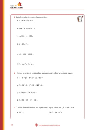 5. Calcule o valor das expressões numéricas:
a) 6² ÷ 3² + 10² ÷ 50 =
b) 20 + 23
× 10 – 4² ÷ 2 =
c) 3 + 4
64 - 15
+ 49 =
d) 33
÷ 27 × 20
=
e) 100
+ 1000
+ 10000
=
f) 5² – 5 × 15
+ 50
× 53
=
6. Elimine os sinais de associação e resolva as expressões numéricas a seguir:
a) 53
– 2² × [24
+ 2 × (23
– 3)] + 100
=
b) 71 – [25
– 3 × (2² - 1)] + ÷ 7 =
c) [10² + (5 – 4)3
+ 2²] ÷ 5 =
d) 2 × {40 – [15 – (3² – 4)]} =
7. Calcule o valor numérico das expressões a seguir, sendo a = 2, b = - 3 e c = - 4
.
a) a²b + c b) a² + 3b² – c² =
138 www.acasadoconcurseiro.com.br
 