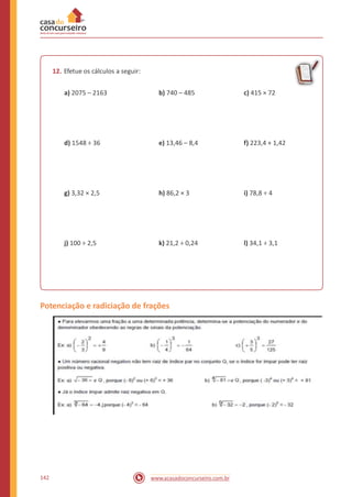 12. Efetue os cálculos a seguir:
a) 2075 – 2163 b) 740 – 485 c) 415 × 72
d) 1548 ÷ 36 e) 13,46 – 8,4 f) 223,4 + 1,42
g) 3,32 × 2,5 h) 86,2 × 3 i) 78,8 ÷ 4
j) 100 ÷ 2,5 k) 21,2 ÷ 0,24 l) 34,1 ÷ 3,1
Potenciação e radiciação de frações
142 www.acasadoconcurseiro.com.br
 