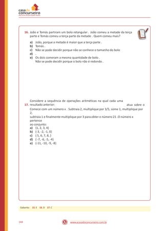 16. João e Tomás partiram um bolo retangular. João comeu a metade da terça
parte e Tomás comeu a terça parte da metade . Quem comeu mais?
a)
b)
c)
d)
e)
João, porque a metade é maior que a terça parte .
Tomás .
Não se pode decidir porque não se conhece o tamanho do bolo
.
Os dois comeram a mesma quantidade de bolo .
Não se pode decidir porque o bolo não é redondo .
17.
Considere a sequência de operações aritméticas na qual cada uma
resultado anterior: atua sobre o
Comece com um número x . Subtraia 2, multiplique por 3/5, some 1, multiplique por
2,
subtraia 1 e finalmente multiplique por 3 para obter o número 21 .O número x
pertence
ao conjunto:
a)
b)
c)
d)
e)
{1, 2, 3, 4}
{-3, -2, -1, 0}
{ 5, 6, 7, 8, }
{ -7, -6, -5, -4}
{-11, -10, -9, -8}
144 www.acasadoconcurseiro.com.br
Gabarito: 15. E 16. D 17. C
 