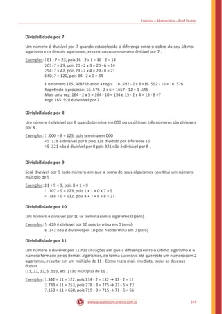 Correios – Matemática – Prof. Dudan
Divisibilidade por 7
Um número é divisível por 7 quando estabelecida a diferença entre o dobro do seu último
algarismo e os demais algarismos, encontramos um número divisível por 7 .
Exemplos: 161 : 7 = 23, pois 16 - 2 x 1 = 16 - 2 = 14
203: 7 = 29, pois 20 - 2 x 3 = 20 - 6 = 14
294: 7 = 42, pois 29 - 2 x 4 = 29 - 8 = 21
840: 7 = 120, pois 84 - 2 x 0 = 84
E o número 165 .928? Usando a regra : 16 .592 - 2 x 8 =16 .592 - 16 = 16 .576
Repetindo o processo: 16 .576 - 2 x 6 = 1657 - 12 = 1 .645
Mais uma vez: 164 - 2 x 5 = 164 - 10 = 154 e 15 - 2 x 4 = 15 - 8 =7
Logo 165 .928 é divisível por 7 .
Divisibilidade por 8
Um número é divisível por 8 quando termina em 000 ou os últimos três números são divisíveis
por 8 .
Exemplos: 1 .000 ÷ 8 = 125, pois termina em 000
45 .128 é divisível por 8 pois 128 dividido por 8 fornece 16
45 .321 não é divisível por 8 pois 321 não é divisível por 8 .
Divisibilidade por 9
Será divisível por 9 todo número em que a soma de seus algarismos constitui um número
múltiplo de 9 .
Exemplos: 81 ÷ 9 = 9, pois 8 + 1 = 9
1 .107 ÷ 9 = 123, pois 1 + 1 + 0 + 7 = 9
4 .788 ÷ 9 = 532, pois 4 + 7 + 8 + 8 = 27
Divisibilidade por 10
Um número é divisível por 10 se termina com o algarismo 0 (zero) .
Exemplos: 5 .420 é divisível por 10 pois termina em 0 (zero)
6 .342 não é divisível por 10 pois não termina em 0 (zero)
.
Divisibilidade por 11
Um número é divisível por 11 nas situações em que a diferença entre o último algarismo e o
número formado pelos demais algarismos, de forma sucessiva até que reste um número com 2
algarismos, resultar em um múltiplo de 11 . Como regra mais imediata, todas as dezenas
duplas
(11, 22, 33, 5 .555, etc .) são múltiplas de 11 .
Exemplos: 1.342 ÷ 11 = 122, pois 134 - 2 = 132 → 13 - 2 = 11
2.783 ÷ 11 = 253, pois 278 - 3 = 275 → 27 - 5 = 22
7.150 ÷ 11 = 650, pois 715 - 0 = 715 → 71 - 5 = 66
149www.acasadoconcurseiro.com.br
 