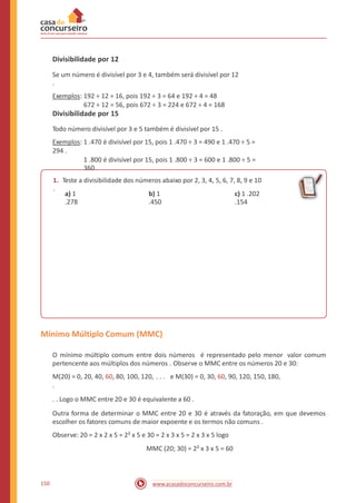 Divisibilidade por 12
Se um número é divisível por 3 e 4, também será divisível por 12
.
Exemplos: 192 ÷ 12 = 16, pois 192 ÷ 3 = 64 e 192 ÷ 4 = 48
672 ÷ 12 = 56, pois 672 ÷ 3 = 224 e 672 ÷ 4 = 168
Divisibilidade por 15
Todo número divisível por 3 e 5 também é divisível por 15 .
Exemplos: 1 .470 é divisível por 15, pois 1 .470 ÷ 3 = 490 e 1 .470 ÷ 5 =
294 .
1 .800 é divisível por 15, pois 1 .800 ÷ 3 = 600 e 1 .800 ÷ 5 =
360 .
1. Teste a divisibilidade dos números abaixo por 2, 3, 4, 5, 6, 7, 8, 9 e 10
.
a) 1
.278
b) 1
.450
c) 1 .202
.154
Mínimo Múltiplo Comum (MMC)
O mínimo múltiplo comum entre dois números é representado pelo menor valor comum
pertencente aos múltiplos dos números . Observe o MMC entre os números 20 e 30:
M(20) = 0, 20, 40, 60, 80, 100, 120, . . . e M(30) = 0, 30, 60, 90, 120, 150, 180,
.
. . Logo o MMC entre 20 e 30 é equivalente a 60 .
Outra forma de determinar o MMC entre 20 e 30 é através da fatoração, em que devemos
escolher os fatores comuns de maior expoente e os termos não comuns .
Observe: 20 = 2 x 2 x 5 = 2² x 5 e 30 = 2 x 3 x 5 = 2 x 3 x 5 logo
MMC (20; 30) = 2² x 3 x 5 = 60
150 www.acasadoconcurseiro.com.br
 