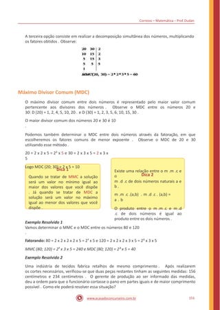 Correios – Matemática – Prof. Dudan
A terceira opção consiste em realizar a decomposição simultânea dos números, multiplicando
os fatores obtidos . Observe:
Máximo Divisor Comum (MDC)
O máximo divisor comum entre dois números é representado pelo maior valor comum
pertencente aos divisores dos números . Observe o MDC entre os números 20 e
30: D (20) = 1, 2, 4, 5, 10, 20 . e D (30) = 1, 2, 3, 5, 6, 10, 15, 30 .
O maior divisor comum dos números 20 e 30 é 10
.
Podemos também determinar o MDC entre dois números através da fatoração, em que
escolheremos os fatores comuns de menor expoente . Observe o MDC de 20 e 30
utilizando esse método .
20 = 2 x 2 x 5 = 2² x 5 e 30 = 2 x 3 x 5 = 2 x 3 x
5
Logo MDC (20; 30) = 2 x 5 = 10
Dica 2
Dica 1
Quando se tratar de MMC a solução
será um valor no mínimo igual ao
maior dos valores que você dispõe
. Já quando se tratar de MDC a
solução será um valor no máximo
igual ao menor dos valores que você
dispõe .
Existe uma relação entre o m .m .c e
o
m .d .c de dois números naturais a e
b .
m .m .c .(a,b) . m .d .c . (a,b) =
a . b
O produto entre o m .m .c e m .d
.c de dois números é igual ao
produto entre os dois números .
Exemplo Resolvido 1
Vamos determinar o MMC e o MDC entre os números 80 e 120
.
Fatorando: 80 = 2 x 2 x 2 x 2 x 5 = 24
x 5 e 120 = 2 x 2 x 2 x 3 x 5 = 2³ x 3 x 5
MMC (80; 120) = 24
x 3 x 5 = 240 e MDC (80; 120) = 2³ x 5 = 40
Exemplo Resolvido 2
Uma indústria de tecidos fabrica retalhos de mesmo comprimento . Após realizarem
os cortes necessários, verificou-se que duas peças restantes tinham as seguintes medidas: 156
centímetros e 234 centímetros . O gerente de produção ao ser informado das medidas,
deu a ordem para que o funcionário cortasse o pano em partes iguais e de maior comprimento
possível . Como ele poderá resolver essa situação?
151www.acasadoconcurseiro.com.br
 