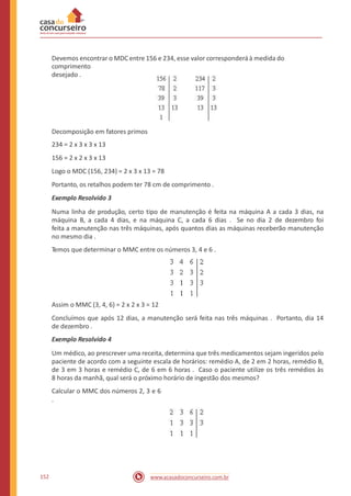 Devemos encontrar o MDC entre 156 e 234, esse valor corresponderá à medida do
comprimento
desejado .
Decomposição em fatores primos
234 = 2 x 3 x 3 x 13
156 = 2 x 2 x 3 x 13
Logo o MDC (156, 234) = 2 x 3 x 13 = 78
Portanto, os retalhos podem ter 78 cm de comprimento .
Exemplo Resolvido 3
Numa linha de produção, certo tipo de manutenção é feita na máquina A a cada 3 dias, na
máquina B, a cada 4 dias, e na máquina C, a cada 6 dias . Se no dia 2 de dezembro foi
feita a manutenção nas três máquinas, após quantos dias as máquinas receberão manutenção
no mesmo dia .
Temos que determinar o MMC entre os números 3, 4 e 6 .
Assim o MMC (3, 4, 6) = 2 x 2 x 3 = 12
Concluímos que após 12 dias, a manutenção será feita nas três máquinas . Portanto, dia 14
de dezembro .
Exemplo Resolvido 4
Um médico, ao prescrever uma receita, determina que três medicamentos sejam ingeridos pelo
paciente de acordo com a seguinte escala de horários: remédio A, de 2 em 2 horas, remédio B,
de 3 em 3 horas e remédio C, de 6 em 6 horas . Caso o paciente utilize os três remédios às
8 horas da manhã, qual será o próximo horário de ingestão dos mesmos?
Calcular o MMC dos números 2, 3 e 6
.
152 www.acasadoconcurseiro.com.br
 