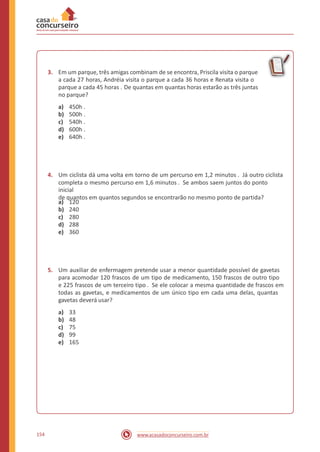 3. Em um parque, três amigas combinam de se encontra, Priscila visita o parque
a cada 27 horas, Andréia visita o parque a cada 36 horas e Renata visita o
parque a cada 45 horas . De quantas em quantas horas estarão as três juntas
no parque?
a)
b)
c)
d)
e)
450h .
500h .
540h .
600h .
640h .
4. Um ciclista dá uma volta em torno de um percurso em 1,2 minutos . Já outro ciclista
completa o mesmo percurso em 1,6 minutos . Se ambos saem juntos do ponto
inicial
de quantos em quantos segundos se encontrarão no mesmo ponto de partida?
a)
b)
c)
d)
e)
120
240
280
288
360
5. Um auxiliar de enfermagem pretende usar a menor quantidade possível de gavetas
para acomodar 120 frascos de um tipo de medicamento, 150 frascos de outro tipo
e 225 frascos de um terceiro tipo . Se ele colocar a mesma quantidade de frascos em
todas as gavetas, e medicamentos de um único tipo em cada uma delas, quantas
gavetas deverá usar?
a)
b)
c)
d)
e)
33
48
75
99
165
154 www.acasadoconcurseiro.com.br
 