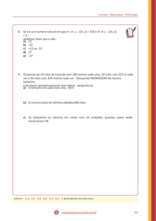 Correios – Matemática – Prof. Dudan
6. Se x é um numero natural em que m .m .c . (14, x) = 154 e m .d .c . (14, x)
= 2,
podemos dizer que x vale .
a)
b)
c)
d)
e)
22
-22
+22 ou -22
27
-27
7. Dispomos de 10 rolos de Fazenda com 180 metros cada uma; 20 rolos com 252 m cada
um e 30 rolos com 324 metros cada um . Desejando PADRONIZAR de mesmo
tamanho
e do maior tamanho possível sem sobras . pergunta-se:
a) O tamanho de cada novo rolo; 36m
b) O número total de rolinhos obtidos;460 rolos
c) Se colocamos os
necessárias? 46
rolinhos em caixas com 10 unidades, quantas caixas serão
155www.acasadoconcurseiro.com.br
Gabarito: 1. D 2. C 3. C 4. D 5. A 6. A 7. a) 36m b) 460 rolos c) 46 caixas
 