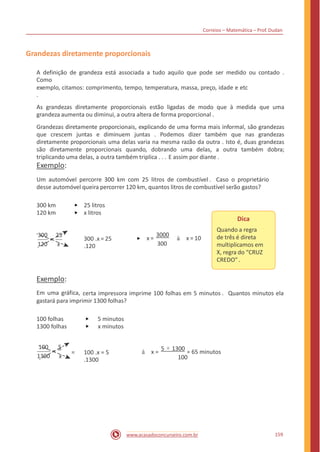 Correios – Matemática – Prof. Dudan
Grandezas diretamente proporcionais
A definição de grandeza está associada a tudo aquilo que pode ser medido ou contado .
Como
exemplo, citamos: comprimento, tempo, temperatura, massa, preço, idade e etc
.
As grandezas diretamente proporcionais estão ligadas de modo que à medida que uma
grandeza aumenta ou diminui, a outra altera de forma proporcional .
Grandezas diretamente proporcionais, explicando de uma forma mais informal, são grandezas
que crescem juntas e diminuem juntas . Podemos dizer também que nas grandezas
diretamente proporcionais uma delas varia na mesma razão da outra . Isto é, duas grandezas
são diretamente proporcionais quando, dobrando uma delas, a outra também dobra;
triplicando uma delas, a outra também triplica . . . E assim por diante .
Exemplo:
Um automóvel percorre 300 km com 25 litros de combustível . Caso o proprietário
desse automóvel queira percorrer 120 km, quantos litros de combustível serão gastos?
300 km
120 km
25 litros
x litros
Dica
Quando a regra
de três é direta
multiplicamos em
X, regra do “CRUZ
CREDO”.
x =
3000
à x = 10
300
300 25
300 .x = 25
.120
=
120 x
Exemplo:
Em uma gráfica, certa impressora imprime 100 folhas em 5 minutos . Quantos minutos ela
gastará para imprimir 1300 folhas?
100 folhas
1300 folhas
5 minutos
x minutos
100 5
à x =
5 × 1300
= 65 minutos= = 100 .x = 5
.1300
1300 x 100
159www.acasadoconcurseiro.com.br
 