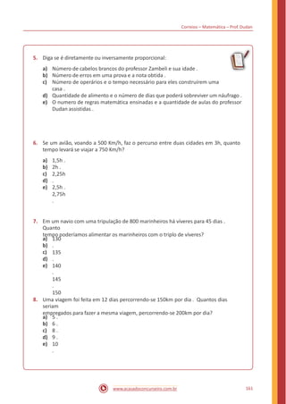 Correios – Matemática – Prof. Dudan
5. Diga se é diretamente ou inversamente proporcional:
a)
b)
c)
Número de cabelos brancos do professor Zambeli e sua idade .
Número de erros em uma prova e a nota obtida .
Número de operários e o tempo necessário para eles construírem uma
casa .
Quantidade de alimento e o número de dias que poderá sobreviver um náufrago .
O numero de regras matemática ensinadas e a quantidade de aulas do professor
Dudan assistidas .
d)
e)
6. Se um avião, voando a 500 Km/h, faz o percurso entre duas cidades em 3h, quanto
tempo levará se viajar a 750 Km/h?
a)
b)
c)
d)
e)
1,5h .
2h .
2,25h
.
2,5h .
2,75h
.
7. Em um navio com uma tripulação de 800 marinheiros há víveres para 45 dias .
Quanto
tempo poderíamos alimentar os marinheiros com o triplo de víveres?
a)
b)
c)
d)
e)
130
.
135
.
140
.
145
.
150
.8. Uma viagem foi feita em 12 dias percorrendo-se 150km por dia . Quantos dias
seriam
empregados para fazer a mesma viagem, percorrendo-se 200km por dia?
a)
b)
c)
d)
e)
5 .
6 .
8 .
9 .
10
.
161www.acasadoconcurseiro.com.br
 