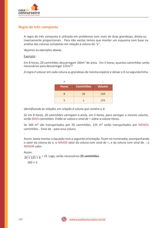 Regra de três composta
A regra de três composta é utilizada em problemas com mais de duas grandezas, direta ou
inversamente proporcionais . Para não vacilar, temos que montar um esquema com base na
análise das colunas completas em relação à coluna do “x” .
Vejamos os exemplos abaixo .
Exemplo:
Em 8 horas, 20 caminhões descarregam 160m3
de areia . Em 5 horas, quantos caminhões serão
necessários para descarregar 125m3
?
A regra é colocar em cada coluna as grandezas de mesma espécie e deixar o X na segunda linha .
+ -
Identificando as relações em relação à coluna que contém o X:
Se em 8 horas, 20 caminhões carregam a areia, em 5 horas, para carregar o mesmo volume,
serão MAIS caminhões. Então se coloca o sinal de + sobre a coluna Horas.
Se 160 m³ são transportados por 20 caminhões, 125 m³ serão transportados por MENOS
caminhões . Sinal de - para essa coluna
.
Assim, basta montar a equação com a seguinte orientação: ficam no numerador, acompanhando
o valor da coluna do x, o MAIOR valor da coluna com sinal de +, e da coluna com sinal de -, o
MENOR valor.
Assim:
20 × 125 × 8
= 25 Logo, serão necessários 25 caminhões .
160 × 5
162 www.acasadoconcurseiro.com.br
Horas Caminhões Volume
8 20 160
5 x 125
 