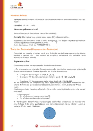 Números Primos
Definição: São os números naturais que aceitam exatamente dois divisores distintos: o 1 e ele
mesmo .
Exemplos: 2,3,5,7,11,13,17, . . .
Números primos entre si
São os números cujo único divisor comum é a unidade (1) .
Exemplo: 49 e 6 são primos entre si pois a fração 49/6 não se simplifica .
Regra Prática: Se colocarmos 49 e 6 na forma de fração 49 , não dá para simplificar por nenhum
número, logo temos uma fração IRREDUTÍVEL .
Assim dizemos que 49 e 6 são PRIMOS ENTRE SI
.
6
Teoria dos Conjuntos (Linguagem dos Conjuntos)
Conjunto é um conceito primitivo, isto é, sem definição, que indica agrupamento de objetos,
elementos, pessoas etc . Para nomear os conjuntos, usualmente são utilizadas letras
maiúsculas do nosso alfabeto .
Representações:
Os conjuntos podem ser representados de três formas distintas:
I – Por enumeração (ou extensão): Nessa representação, o conjunto é apresentado pela citação
de seus elementos entre chaves e separados por vírgula . Assim temos:
•
•
•
O conjunto “A” das vogais -> A = {a, e, i, o, u} .
O conjunto “B” dos números naturais menores que 5 -> B = {0, 1, 2, 3, 4}
.
O conjunto “C” dos estados da região Sul do Brasil -> C = {RS, SC, PR}
II – Por propriedade (ou compreensão): Nesta representação, o conjunto é apresentado por
uma lei de formação que caracteriza todos os seus elementos . Assim, o conjunto “A” das
vogais
é dado por A = {x / x é vogal do alfabeto} -> (Lê-se: A é o conjunto dos elementos x, tal que x é
uma vogal)
Outros exemplos:
•
•
B = {x/x é número natural menor que 5}
C = {x/x é estado da região Sul do Brasil}
III – Por Diagrama de Venn: Nessa representação, o conjunto é apresentado por meio de uma
linha fechada de tal forma que todos os seus elementos estejam no seu interior. Assim, o
conjunto “A” das vogais é dado por:
a.
e.
A i.
o.
u.
124 www.acasadoconcurseiro.com.br
 