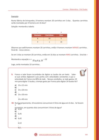 Correios – Matemática – Prof. Dudan
Exemplo:
Numa fábrica de brinquedos, 8 homens montam 20 carrinhos em 5 dias . Quantos carrinhos
serão montados por 4 homens em 16 dias?
Solução: montando a tabela:
- +
Observe que se 8 homens montam 20 carrinhos, então 4 homens montam MENOS carrinhos .
Sinal de - nessa coluna .
Se em 5 dias se montam 20 carrinhos, então em 16 dias se montam MAIS carrinhos . Sinal de +
.
20 × 4 × 16Montando a equação: x = = 32
8 × 5
Logo, serão montados 32 carrinhos .
9. Franco e Jade foram incumbidos de digitar os laudos de um texto . Sabe-
se que ambos digitaram suas partes com velocidades constantes e que a
velocidade de Franco era 80% de Jade . Nessas condições, se Jade gastou 10
min para digitar 3 laudos, o tempo gasto por Franco para digitar 24 laudos foi?
a)
b)
c)
d)
e)
1h e 15 min
.
1h e 20 min
.
1h e 30 min
.
1h e 40 min
.
2h .10. Num acampamento, 10 escoteiros consumiram 4 litros de água em 6 dias . Se fossem
7
escoteiros, em quantos dias consumiriam 3 litros de água?
a)
b)
c)
d)
e)
6,50
.
6,45
.
6,42
.
6,52
.
6,5 .
163www.acasadoconcurseiro.com.br
Homens Carrinhos Dias
8 20 5
4 x 16
 