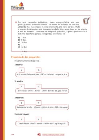 11. Em uma campanha publicitária, foram encomendados, em uma
gráfica,quarenta e oito mil folhetos . O serviço foi realizado em seis dias,
utilizando duas máquinas de mesmo rendimento, oito horas por dia . Dado
o sucesso da campanha, uma nova encomenda foi feita, sendo desta vez de setenta
e dois mil folhetos . Com uma das máquinas quebradas, a gráfica prontificou-se a
trabalhar doze horas por dia, entregando a encomenda em
a)
b)
c)
d)
e)
7 dias .
8 dias .
10 dias
.
12 dias
.
15 dias
.
Propriedade das proporções
Imaginem uma receita de bolo .
1 receita:
4 xícaras de farinha - 6 ovos - 240 ml de leite - 180 g de açúcar
½ receita:
2 xícaras de farinha - 3 ovos - 120 ml de leite - 90 g de açúcar
2 receitas:
8 xícaras de farinha - 12 ovos - 480 ml de leite - 360 g de açúcar
Então se houver,
14 xícaras de farinha - x ovos - y ml de leite - z g de açúcar
164 www.acasadoconcurseiro.com.br
HG
FE
DC
BA
 