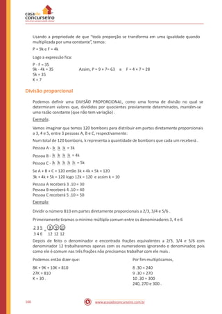 Usando a propriedade de que “toda proporção se transforma em uma igualdade quando
multiplicada por uma constante”, temos:
P = 9k e F = 4k
Logo a expressão fica:
P - F = 35
9k - 4k = 35
5k = 35
K = 7
Assim, P = 9 × 7= 63 e F = 4 × 7 = 28
Divisão proporcional
Podemos definir uma DIVISÃO PROPORCIONAL, como uma forma de divisão no qual se
determinam valores que, divididos por quocientes previamente determinados, mantêm-se
uma razão constante (que não tem variação) .
Exemplo:
Vamos imaginar que temos 120 bombons para distribuir em partes diretamente proporcionais
a 3, 4 e 5, entre 3 pessoas A, B e C, respectivamente:
Num total de 120 bombons, k representa a quantidade de bombons que cada um receberá .
Pessoa A -
Pessoa B -
Pessoa C -
= 3k
= 4k
= 5k
Se A + B + C = 120 então 3k + 4k + 5k = 120
3k + 4k + 5k = 120 logo 12k = 120 e assim k = 10
Pessoa A receberá 3 .10 = 30
Pessoa B receberá 4 .10 = 40
Pessoa C receberá 5 .10 = 50
Exemplo:
Dividir o número 810 em partes diretamente proporcionais a 2/3, 3/4 e 5/6 .
Primeiramente tiramos o mínimo múltiplo comum entre os denominadores 3, 4 e 6
.2 3 5 8 9 10
=
3 4 6 12 12 12
Depois de feito o denominador e encontrado frações equivalentes a 2/3, 3/4 e 5/6 com
denominador 12 trabalharemos apenas com os numeradores ignorando o denominador, pois
como ele é comum nas três frações não precisamos trabalhar com ele mais .
Podemos então dizer que:
8K + 9K + 10K = 810
27K = 810
K = 30 .
Por fim multiplicamos,
8 .30 = 240
9 .30 = 270
10 .30 = 300
240, 270 e 300 .
166 www.acasadoconcurseiro.com.br
kkkkk
kkkk
kkk
 