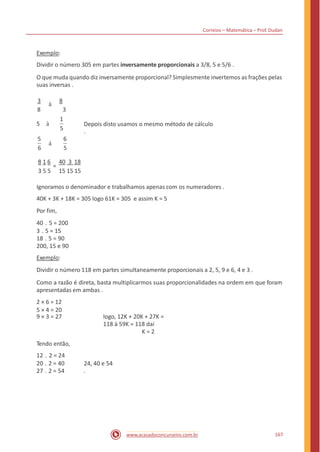 Correios – Matemática – Prof. Dudan
Exemplo:
Dividir o número 305 em partes inversamente proporcionais a 3/8, 5 e 5/6 .
O que muda quando diz inversamente proporcional? Simplesmente invertemos as frações pelas
suas inversas .
3
à
8
8 3
1
5 à Depois disto usamos o mesmo método de cálculo
.5
5 6
à
6 5
8 1 6 40 3 18
=
3 5 5 15 15 15
Ignoramos o denominador e trabalhamos apenas com os numeradores .
40K + 3K + 18K = 305 logo 61K = 305 e assim K = 5
Por fim,
40 . 5 = 200
3 . 5 = 15
18 . 5 = 90
200, 15 e 90
Exemplo:
Dividir o número 118 em partes simultaneamente proporcionais a 2, 5, 9 e 6, 4 e 3 .
Como a razão é direta, basta multiplicarmos suas proporcionalidades na ordem em que foram
apresentadas em ambas .
2 × 6 = 12
5 × 4 = 20
9 × 3 = 27 logo, 12K + 20K + 27K =
118 à 59K = 118 daí
K = 2
Tendo então,
12 . 2 = 24
20 . 2 = 40
27 . 2 = 54
24, 40 e 54
.
167www.acasadoconcurseiro.com.br
 
