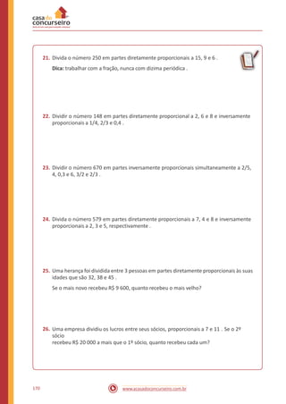 21. Divida o número 250 em partes diretamente proporcionais a 15, 9 e 6 .
Dica: trabalhar com a fração, nunca com dizima periódica .
22. Dividir o número 148 em partes diretamente proporcional a 2, 6 e 8 e inversamente
proporcionais a 1/4, 2/3 e 0,4 .
23. Dividir o número 670 em partes inversamente proporcionais simultaneamente a 2/5,
4, 0,3 e 6, 3/2 e 2/3 .
24. Divida o número 579 em partes diretamente proporcionais a 7, 4 e 8 e inversamente
proporcionais a 2, 3 e 5, respectivamente .
25. Uma herança foi dividida entre 3 pessoas em partes diretamente proporcionais às suas
idades que são 32, 38 e 45 .
Se o mais novo recebeu R$ 9 600, quanto recebeu o mais velho?
26. Uma empresa dividiu os lucros entre seus sócios, proporcionais a 7 e 11 . Se o 2º
sócio
recebeu R$ 20 000 a mais que o 1º sócio, quanto recebeu cada um?
170 www.acasadoconcurseiro.com.br
 