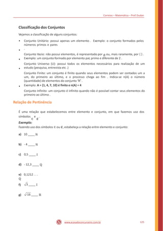Correios – Matemática – Prof. Dudan
Classificação dos Conjuntos
Vejamos a classificação de alguns conjuntos:
• Conjunto Unitário: possui apenas um elemento . Exemplo: o conjunto formados pelos
números primos e pares
.
Conjunto Vazio: não possui elementos, é representado por ∅ ou, mais raramente, por { } .
Exemplo: um conjunto formado por elemento par, primo e diferente de 2 .
Conjunto Universo (U): possui todos os elementos necessários para realização de um
estudo (pesquisa, entrevista etc .)
Conjunto Finito: um conjunto é finito quando seus elementos podem ser contados um a
um, do primeiro ao último, e o processo chega ao fim . Indica-se n(A) o número
(quantidade) de elementos do conjunto “A”.
Exemplo: A = {1, 4, 7, 10} é finito e n(A) = 4
Conjunto Infinito: um conjunto é infinito quando não é possível contar seus elementos do
primeiro ao último .
•
•
•
•
Relação de Pertinência
É uma relação que estabelecemos entre elemento e conjunto, em que fazemos
símbolos
∈
e
∉
.
Exemplo:
Fazendo uso dos símbolos ∈ ou ∉, estabeleça a relação entre elemento e conjunto:
uso dos
a) 10 ℕ
b) - 4 ℕ
c) 0,5 𝕀
d) - 12,3 ℚ
e) 0,1212 . . .
ℚ
3 𝕀f)
g) -16 ℝ
125www.acasadoconcurseiro.com.br
 