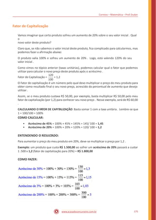 Correios – Matemática – Prof. Dudan
Fator de Capitalização
Vamos imaginar que certo produto sofreu um aumento de 20% sobre o seu valor inicial . Qual
o
novo valor deste produto?
Claro que, se não sabemos o valor inicial deste produto, fica complicado para calcularmos, mas
podemos fazer a afirmação abaixo:
O produto valia 100% e sofreu um aumento de 20% . Logo, está valendo 120% do seu
valor inicial .
Como vimos no tópico anterior (taxas unitárias), podemos calcular qual o fator que podemos
utilizar para calcular o novo preço deste produto após o acréscimo .
120
Fator de Captalização = = 1,2
100
O Fator de capitalização é um número pelo qual devo multiplicar o preço do meu produto para
obter como resultado final o seu novo preço, acrescido do percentual de aumento que desejo
utilizar.
Assim, se o meu produto custava R$ 50,00, por exemplo, basta multiplicar R$ 50,00 pelo meu
fator de capitalização (por 1,2) para conhecer seu novo preço . Nesse exemplo, será de R$ 60,00
.
CALCULANDO O FATOR DE CAPITALIZAÇÃO: Basta somar 1 com a taxa unitária . Lembre-se que
1 = 100/100 = 100%
COMO CALCULAR:
•
•
Acréscimo de 45% = 100% + 45% = 145% = 145/ 100 = 1,45
Acréscimo de 20% = 100% + 20% = 120% = 120/ 100 = 1,2
ENTENDENDO O RESULTADO:
Para aumentar o preço do meu produto em 20%, deve-se multiplicar o preço por 1,2 .
Exemplo: um produto que custa R$ 1.500,00 ao sofrer um acréscimo de 20% passará a custar
1 .500 x 1,2 (fator de capitalização para 20%) = R$ 1.800,00
COMO FAZER:
175www.acasadoconcurseiro.com.br
 