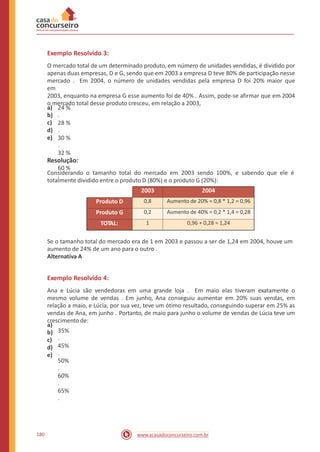 Exemplo Resolvido 3:
O mercado total de um determinado produto, em número de unidades vendidas, é dividido por
apenas duas empresas, D e G, sendo que em 2003 a empresa D teve 80% de participação nesse
mercado . Em 2004, o número de unidades vendidas pela empresa D foi 20% maior que
em
2003, enquanto na empresa G esse aumento foi de 40% . Assim, pode-se afirmar que em 2004
o mercado total desse produto cresceu, em relação a 2003,
a)
b)
c)
d)
e)
24 %
.
28 %
.
30 %
.
32 %
.
60 %
.
Resolução:
Considerando o tamanho total do mercado em 2003 sendo 100%, e sabendo que ele é
totalmente dividido entre o produto D (80%) e o produto G (20%):
Se o tamanho total do mercado era de 1 em 2003 e passou a ser de 1,24 em 2004, houve um
aumento de 24% de um ano para o outro .
Alternativa A
Exemplo Resolvido 4:
Ana e Lúcia são vendedoras em uma grande loja . Em maio elas tiveram exatamente o
mesmo volume de vendas . Em junho, Ana conseguiu aumentar em 20% suas vendas, em
relação a maio, e Lúcia, por sua vez, teve um ótimo resultado, conseguindo superar em 25% as
vendas de Ana, em junho . Portanto, de maio para junho o volume de vendas de Lúcia teve um
crescimento de:
a)
b)
c)
d)
e)
35%
.
45%
.
50%
.
60%
.
65%
.
180 www.acasadoconcurseiro.com.br
2003 2004
Produto D 0,8 Aumento de 20% = 0,8 * 1,2 = 0,96
Produto G 0,2 Aumento de 40% = 0,2 * 1,4 = 0,28
TOTAL: 1 0,96 + 0,28 = 1,24
 