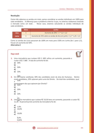 Correios – Matemática – Prof. Dudan
Resolução:
Como não sabemos as vendas em maio, vamos considerar as vendas individuais em 100% para
cada vendedora . A diferença para o problema anterior é que, no anterior, estávamos tratando
o mercado como um todo . Nesse caso, estamos calculando as vendas individuais de
cada vendedora .
Como as vendas de Lúcia passaram de 100% em maio para 150% em Junho (de 1 para 1,5),
houve um aumento de 50% .
Alternativa C
Faça você
1. Uma mercadoria que custava US$ 2 .400 sofreu um aumento, passando a
custar US$ 2 .880 . A taxa de aumento foi de:
a)
b)
c)
d)
e)
30%
.
50%
.
10%
.
20%
.
15%
.
2. Em um exame vestibular, 30% dos candidatos eram da área de Humanas . Dentre
esses candidatos, 20% optaram pelo curso de Direito . Do total dos candidatos, qual
a
porcentagem dos que optaram por Direito?
a)
b)
c)
d)
e)
50%
.
20%
.
10%
.
6% .
5% .3. Uma certa mercadoria que custava R$ 10,50 teve um aumento, passando a custar R$
11,34 . O percentual de aumento da mercadoria foi de:
a)
b)
c)
d)
e)
1,0% .
10,0%
.
10,8%
.
8,0% .
0,84%
.
181www.acasadoconcurseiro.com.br
Maio Junho
Ana 1 Aumento de 20% = 1 * 1,2 = 1,2
Lúcia 1 Aumento de 25% sobre as vendas de Ana em junho = 1,2 * 1,25 = 1,5
 