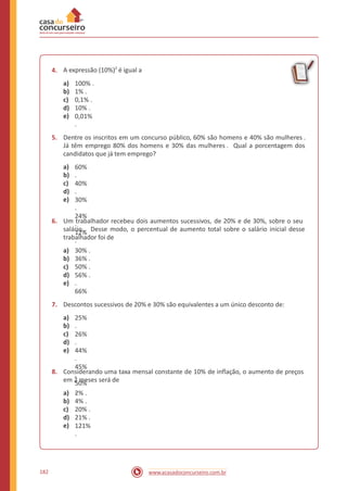 A expressão (10%)2
é igual a4.
a)
b)
c)
d)
e)
100% .
1% .
0,1% .
10% .
0,01%
.
5. Dentre os inscritos em um concurso público, 60% são homens e 40% são mulheres .
Já têm emprego 80% dos homens e 30% das mulheres . Qual a porcentagem dos
candidatos que já tem emprego?
a)
b)
c)
d)
e)
60%
.
40%
.
30%
.
24%
.
12%
.
6. Um trabalhador recebeu dois aumentos sucessivos, de 20% e de 30%, sobre o seu
salário . Desse modo, o percentual de aumento total sobre o salário inicial desse
trabalhador foi de
a)
b)
c)
d)
e)
30% .
36% .
50% .
56% .
.
66%
7. Descontos sucessivos de 20% e 30% são equivalentes a um único desconto de:
a)
b)
c)
d)
e)
25%
.
26%
.
44%
.
45%
.
50%
.
8. Considerando uma taxa mensal constante de 10% de inflação, o aumento de preços
em 2 meses será de
a)
b)
c)
d)
e)
2% .
4% .
20% .
21% .
121%
.
182 www.acasadoconcurseiro.com.br
 