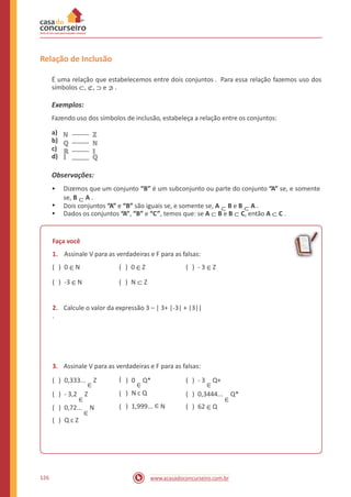 Relação de Inclusão
É uma relação que estabelecemos entre dois conjuntos . Para essa relação fazemos uso dos
símbolos ⊂, ⊄, ⊃ e ⊅ .
Exemplos:
Fazendo uso dos símbolos de inclusão, estabeleça a relação entre os conjuntos:
a) ℕ
b) ℚ
c) ℝ
d) 𝕀
ℤ
ℕ
𝕀
ℚ
Observações:
• Dizemos que um conjunto “B” é um subconjunto ou parte do conjunto “A” se, e somente
se, B ⊂ A .
Dois conjuntos “A” e “B” são iguais se, e somente se, A ⊂ B e B ⊂ A .
Dados os conjuntos “A”, “B” e “C”, temos que: se A ⊂ B e B ⊂ C, então A ⊂ C .
•
•
Faça você
1. Assinale V para as verdadeiras e F para as falsas:
( ) 0 ∈ N ( ) 0 ∈ Z ( ) - 3 ∈ Z
( ) -3 ∈ N ( ) N ⊂ Z
2. Calcule o valor da expressão 3 – | 3+ |-3| + |3||
.
3. Assinale V para as verdadeiras e F para as falsas:
( ) 0,333...
∈
Z
( ) - 3,2
∈
Z
( ) 0,72...
∈
N
( ) Q c Z
) 0
∈
Q*
) N c Q
) 1,999... ∈ N
( ) - 3
∈
Q+
( ) 0,3444...
∈
Q*
( ) 62 ∈ Q
(
(
(
126 www.acasadoconcurseiro.com.br
 