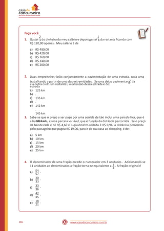 Faça você
2 1
1. Gastei 3 do dinheiro do meu salário e depois gastei 4 do restante ficando com
R$ 120,00 apenas . Meu salário é de
a)
b)
c)
d)
e)
R$ 480,00
R$ 420,00
R$ 360,00
R$ 240,00
R$ 200,00
2. Duas empreiteiras farão conjuntamente a pavimentação de uma estrada, cada uma
trabalhando a partir de uma das extremidades . Se uma delas pavimentar 2 da
estrada
5e a outra os 81 km restantes, a extensão dessa estrada é de:
a)
b)
c)
d)
e)
125 km
.
135 km
.
142 km
.
145 km
.
160 km
.
3. Sabe-se que o preço a ser pago por uma corrida de táxi inclui uma parcela fixa, que é
a bandeirada, e uma parcela variável, que é função da distância percorrida . Se o preço
da bandeirada é de R$ 4,60 e o quilômetro rodado é R$ 0,96, a distância percorrida
pelo passageiro que pagou R$ 19,00, para ir de sua casa ao shopping, é de:
a)
b)
c)
d)
e)
5 km
10 km
15 km
20 km
25 km
4. O denominador de uma fração excede o numerador em 3 unidades . Adicionando-se
11 unidades ao denominador, a fração torna-se equivalente a 3 . A fração original é
4
54 .a)
57
30 .b)
33
33 .c)
36
42 .d)
45
18 .e)
21
186 www.acasadoconcurseiro.com.br
 