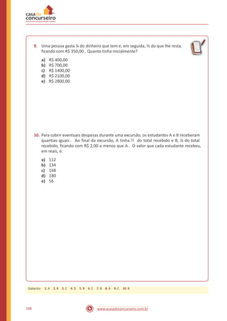 9. Uma pessoa gasta ¼ do dinheiro que tem e, em seguida, ⅔ do que lhe resta,
ficando com R$ 350,00 . Quanto tinha inicialmente?
a)
b)
c)
d)
e)
R$ 400,00
R$ 700,00
R$ 1400,00
R$ 2100,00
R$ 2800,00
10. Para cobrir eventuais despesas durante uma excursão, os estudantes A e B receberam
quantias iguais . Ao final da excursão, A tinha do total recebido e B, ⅛ do total
recebido, ficando com R$ 2,00 a menos que A . O valor que cada estudante recebeu,
em reais, é:
1
7
a)
b)
c)
d)
e)
112
134
168
180
56
188 www.acasadoconcurseiro.com.br
Gabarito: 1. A 2. B 3. C 4. D 5. B 6. C 7. B 8. A 9. C 10. B
 