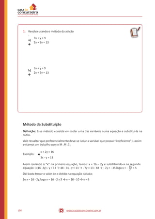 1. Resolva usando o método da adição
.
3x + y = 9
2x + 3y = 13
a)
�
3x + y = 9
2x + 3y = 13
b)
�
Método da Substituição
Definição: Esse método consiste em isolar uma das variáveis numa equação e substituí-la na
outra .
Vale ressaltar que preferencialmente deve-se isolar a variável que possuir “coeficiente” 1 assim
evitamos um trabalho com o M .M .C .
x + 2y = 16
3x - y = 13
Exemplo: �
Assim isolando o “x” na primeira equação, temos: x = 16 – 2y e substituindo-a na segunda
equação: 3(16 -2y) - y = 13 → 48 - 6y - y = 13 → - 7y = 13 - 48 → - 7y = - 35 logo x = - 35 = 5
7
Daí basta trocar o valor de x obtido na equação isolada:
Se x = 16 - 2y, logo x = 16 - 2 x 5 → x = 16 - 10 → x = 6
190 www.acasadoconcurseiro.com.br
 