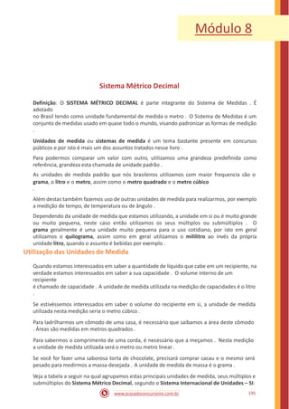 Módulo 8
Sistema Métrico Decimal
Definição: O SISTEMA MÉTRICO DECIMAL é parte integrante do Sistema de Medidas . É
adotado
no Brasil tendo como unidade fundamental de medida o metro . O Sistema de Medidas é um
conjunto de medidas usado em quase todo o mundo, visando padronizar as formas de medição
.
Unidades de medida ou sistemas de medida é um tema bastante presente em concursos
públicos e por isto é mais um dos assuntos tratados nesse livro .
Para podermos comparar um valor com outro, utilizamos uma grandeza predefinida como
referência, grandeza esta chamada de unidade padrão .
As unidades de medida padrão que nós brasileiros utilizamos com maior frequencia são o
grama, o litro e o metro, assim como o metro quadrado e o metro cúbico
.
Além destas também fazemos uso de outras unidades de medida para realizarmos, por exemplo
a medição de tempo, de temperatura ou de ângulo .
Dependendo da unidade de medida que estamos utilizando, a unidade em si ou é muito grande
ou muito pequena, neste caso então utilizamos os seus múltiplos ou submúltiplos . O
grama geralmente é uma unidade muito pequena para o uso cotidiano, por isto em geral
utilizamos o quilograma, assim como em geral utilizamos o mililitro ao invés da própria
unidade litro, quando o assunto é bebidas por exemplo .
Utilização das Unidades de Medida
Quando estamos interessados em saber a quantidade de líquido que cabe em um recipiente, na
verdade estamos interessados em saber a sua capacidade . O volume interno de um
recipiente
é chamado de capacidade . A unidade de medida utilizada na medição de capacidades é o litro
.
Se estivéssemos interessados em saber o volume do recipiente em si, a unidade de medida
utilizada nesta medição seria o metro cúbico .
Para ladrilharmos um cômodo de uma casa, é necessário que saibamos a área deste cômodo
. Áreas são medidas em metros quadrados .
Para sabermos o comprimento de uma corda, é necessário que a meçamos . Nesta medição
a unidade de medida utilizada será o metro ou metro linear.
Se você for fazer uma saborosa torta de chocolate, precisará comprar cacau e o mesmo será
pesado para medirmos a massa desejada . A unidade de medida de massa é o grama .
Veja a tabela a seguir na qual agrupamos estas principais unidades de medida, seus múltiplos e
submúltiplos do Sistema Métrico Decimal, segundo o Sistema Internacional de Unidades – SI:
195www.acasadoconcurseiro.com.br
 