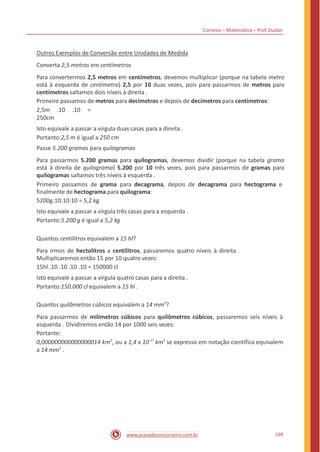 Correios – Matemática – Prof. Dudan
Outros Exemplos de Conversão entre Unidades de Medida
Converta 2,5 metros em centímetros
Para convertermos 2,5 metros em centímetros, devemos multiplicar (porque na tabela metro
está à esquerda de centímetro) 2,5 por 10 duas vezes, pois para passarmos de metros para
centímetros saltamos dois níveis à direita .
Primeiro passamos de metros para decímetros e depois de decímetros para centímetros:
2,5m .10 .10 =
250cm
Isto equivale a passar a vírgula duas casas para a direita .
Portanto:2,5 m é igual a 250 cm
Passe 5.200 gramas para quilogramas
Para passarmos 5.200 gramas para quilogramas, devemos dividir (porque na tabela grama
está à direita de quilograma) 5.200 por 10 três vezes, pois para passarmos de gramas para
quilogramas saltamos três níveis à esquerda .
Primeiro passamos de grama para decagrama, depois de decagrama para hectograma e
finalmente de hectograma para quilograma:
5200g:10:10:10 = 5,2 kg
Isto equivale a passar a vírgula três casas para a esquerda .
Portanto:5.200 g é igual a 5,2 kg
Quantos centilitros equivalem a 15 hl?
Para irmos de hectolitros a centilitros, passaremos quatro níveis à direita .
Multiplicaremos então 15 por 10 quatro vezes:
15hl .10 .10 .10 .10 = 150000 cl
Isto equivale a passar a vírgula quatro casas para a direita .
Portanto:150.000 cl equivalem a 15 hl .
Quantos quilômetros cúbicos equivalem a 14 mm3
?
Para passarmos de milímetros cúbicos para quilômetros cúbicos, passaremos seis níveis à
esquerda . Dividiremos então 14 por 1000 seis vezes:
Portanto:
0,000000000000000014 km3
, ou a 1,4 x 10-17
km3
se expresso em notação científica equivalem
a 14 mm3
.
199www.acasadoconcurseiro.com.br
 