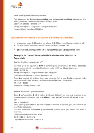 Passe 50 dm2
para hectometros quadrados
Para passarmos de decímetros quadrados para hectometros quadrados, passaremos três
níveis à esquerda . Dividiremos então por 100 três vezes:
50dm²:100:100:100 = 0,00005 km²
Isto equivale a passar a vírgula seis casas para a esquerda .
Portanto:50 dm2
é igual a 0,00005 hm2
Equivalência entre medidas de volume e medidas de capacidade
• Um cubo de aresta de 10 cm terá um volume de 1 .000 cm3
, medida que equivalente a 1 l
.
• Como um litro equivale a 1 .000 ml, podemos afirmar que 1 cm3
equivale a 1 ml .
• Como 1 .000 cm3
equivalem a 1 dm3
, temos que 1 dm3
equivale a 1 l
.
• dm3
equivalem a 1 m3
, portanto 1 m3
é equivalente a 1 .000 l, que equivalem a 1 kl
.
Exemplos de Conversão entre Medidas de Volume e Medidas de
Capacidade
Quantos decalitros equivalem a 1 m3
?
Sabemos que 1 equivale a 1.000 l, portanto para convertermos de litros a decalitros,
passaremos um nível à esquerda . Dividiremos então 1 .000 por 10 apenas uma vez:
1000l:10 = 100 dal
Isto equivale a passar a vírgula uma casa para a esquerda .
Poderíamos também raciocinar da seguinte forma:
Como 1 m3
equivale a 1 kl, basta fazermos a conversão de 1 kl para decalitros, quando então
passaremos dois níveis à direita . Multiplicaremos então 1 por 10 duas vezes:
ikl .10 .10 = 100dal
Portanto:100 dal equivalem a 1 m3
.
m3
348 mm3
equivalem a quantos decilitros?
Como 1 cm3
equivale a 1 ml, é melhor dividirmos 348 mm3
por mil, para obtermos o seu
equivalente em centimetros cúbicos: 0,348 cm3
. Logo 348 mm3
equivale a 0,348 ml, já que
cm3
e ml se equivalem .
Neste ponto já convertemos de uma unidade de medida de volume, para uma unidade de
medida de capacidade .
Falta-nos passarmos de mililitros para decilitros, quando então passaremos dois níveis à
esquerda .
Dividiremos então por 10 duas vezes:
0,348 ml:10:10 = 0,00348 dl
Logo:348 mm3
equivalem a 0,00348 dl .
200 www.acasadoconcurseiro.com.br
 
