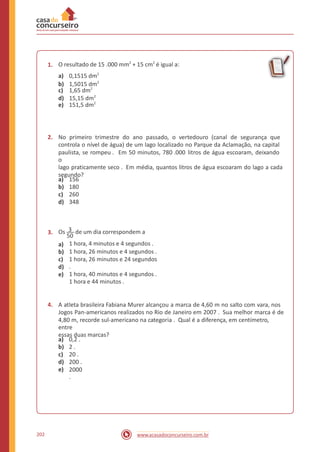O resultado de 15 .000 mm2
+ 15 cm2
é igual a:
a) 0,1515 dm2
c) 1,65 dm2
e) 151,5 dm2
1.
b) 1,5015 dm2
d) 15,15 dm2
2. No primeiro trimestre do ano passado, o vertedouro (canal de segurança que
controla o nível de água) de um lago localizado no Parque da Aclamação, na capital
paulista, se rompeu . Em 50 minutos, 780 .000 litros de água escoaram, deixando
o
lago praticamente seco . Em média, quantos litros de água escoaram do lago a cada
segundo?
a)
b)
c)
d)
156
180
260
348
Os 3 de um dia correspondem a3.
50
1 hora, 4 minutos e 4 segundos .
1 hora, 26 minutos e 4 segundos .
1 hora, 26 minutos e 24 segundos
.
1 hora, 40 minutos e 4 segundos .
1 hora e 44 minutos .
a)
b)
c)
d)
e)
4. A atleta brasileira Fabiana Murer alcançou a marca de 4,60 m no salto com vara, nos
Jogos Pan-americanos realizados no Rio de Janeiro em 2007 . Sua melhor marca é de
4,80 m, recorde sul-americano na categoria . Qual é a diferença, em centímetro,
entre
essas duas marcas?
a)
b)
c)
d)
e)
0,2 .
2 .
20 .
200 .
2000
.
202 www.acasadoconcurseiro.com.br
 