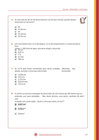 Correios – Matemática – Prof. Dudan
5. Se uma vela de 36 cm de altura diminui 1,8 mm por minuto, quanto tempo
levará para se consumir?
a)
b)
c)
d)
e)
2h
2h 36 min
3h
3h 18 min
3h 20 min
6. Um reservatório tem 1,2 m de largura, 1,5 m de comprimento e 1 metro de altura .
Para
conter 1 .260 litros de água, esta deve atingir a altura de:
a)
b)
c)
d)
e)
70 cm
0,07 m
7 m
0,7 dm
700 cm
7. Se 13,73 dam foram convertidos para várias unidades diferentes . Das
conversõesabaixo, assinale a única que está errada
a)
b)
c)
d)
e)
13730 cm
137,3 m
1,373 hm
0,01373 km
137,3 cm
8. Eu tenho um terreno retangular de dimensões de 125 metros por 80 metros que eu
pretendo usar para plantação . Mas deste terreno, uma parte, medindo 30 dam2
,
está
ocupada com construções . Qual é a área que sobra, em km2
?
a) 0,007 km2
c) 0,7 km2
e) 0,07km2
b) 0,097 km2
d) 0,997 km2
203www.acasadoconcurseiro.com.br
 