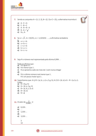 7. Sendo os conjuntos A = {1, 2, 3}, B = {2, 3} e C = {5}, a alternativa incorreta é:
a)
b)
c)
d)
e)
A - C = A
C - B = C
A - B = B - A
B - A = "∅"
B ⊂ A
8. Se a = 5 , b = 33/25, e c = 1,323232 . . ., a afirmativa verdadeira
é
a)
b)
c)
d)
e)
a < c < b
a < b < c
c < a < b
b < a < c
b < c < a
9. Seja R o número real representado pela dízima 0,999 . .
.
Pode-se afirmar que:
a)
b)
c)
d)
e)
R é igual a 1 .
R é menor que 1 .
R se aproxima cada vez mais de 1 sem nunca chegar
.
R é o último número real menor que 1 .
R é um pouco maior que 1 .
Suponhamos que: A ⋃ B = {a, b, c, d, e, f, g, h}; A ⋂ B = {d, e} e A – B = {a, b, c} .
Então:
10.
a)
b)
c)
d)
e)
B = {f, g, h}
B = {d, e, f, g, h}
B = {a, b, c, d, e}
B = {d, e}
B = ∅
O valor de 2 é11. 0,666...
a)
b)
c)
d)
e)
0,333 .
. .
1,333 . .
.
3,333 . .
.
3
12
128 www.acasadoconcurseiro.com.br
 
