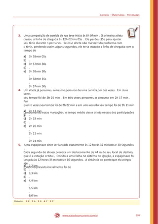 Correios – Matemática – Prof. Dudan
3. Uma competição de corrida de rua teve início às 8h 04min . O primeiro atleta
cruzou a linha de chegada às 12h 02min 05s . Ele perdeu 35s para ajustar
seu tênis durante o percurso . Se esse atleta não tivesse tido problema com
o tênis, perdendo assim alguns segundos, ele teria cruzado a linha de chegada com o
tempo de
a)
b)
c)
d)
e)
3h 58min 05s
.
3h 57min 30s
.
3h 58min 30s
.
3h 58min 35s
.
3h 57min 50s
.4. Um atleta já percorreu o mesmo percurso de uma corrida por dez vezes . Em duas
vezes
seu tempo foi de 2h 25 min . Em três vezes percorreu o percurso em 2h 17 min .
Por
quatro vezes seu tempo foi de 2h 22 min e em uma ocasião seu tempo foi de 2h 11 min
.
Considerando essas marcações, o tempo médio desse atleta nessas dez participações
é
a)
b)
c)
d)
e)
2h 13 min
.
2h 18 min
.
2h 20 min
.
2h 21 min
.
2h 24 min
.5. Uma espaçonave deve ser lançada exatamente às 12 horas 32 minutos e 30 segundos
.
Cada segundo de atraso provoca um deslocamento de 44 m de seu local de destino,
que é a estação orbital . Devido a uma falha no sistema de ignição, a espaçonave foi
lançada às 12 horas 34 minutos e 10 segundos . A distância do ponto que ela atingiu
até
o destino previsto inicialmente foi dea)
b)
c)
d)
e)
2,2 km
.
3,3 km
.
4,4 km
.
5,5 km
.
6,6 km
.
209www.acasadoconcurseiro.com.br
Gabarito: 1. B 2. A 3. B 4. C 5. C
 