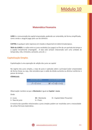 Módulo 10
Matemática Financeira
JURO é a remuneração do capital emprestado, podendo ser entendido, de forma simplificada,
como sendo o aluguel pago pelo uso do dinheiro
.
CAPITAL é qualquer valor expresso em moeda e disponível em determinada época .
TAXA de JUROS é a razão entre os juros recebidos (ou pagos) no fim de um período de tempo e
o capital inicialmente empregado . A taxa está sempre relacionada com uma unidade de
tempo (dia, mês, trimestre, semestre, ano etc .)
Capitalização Simples
Capitalização é uma operação de adição dos juros ao capital
.
No regime dos juros simples, a taxa de juros é aplicada sobre o principal (valor emprestado)
de forma linear, ou seja, não considera que o saldo da dívida aumenta ou diminui conforme o
passar do tempo .
FÓRMULAS:
Observação: Lembre-se que o Montante é igual ao Capital + Juros
Onde:
J = Juros
i = Taxa de juros
M = Montante
t = Prazo .
C = Capital (Valor Presente)
A maioria das questões relacionadas a juros simples podem ser resolvidas sem a necessidade
de utilizar fórmula matemática .
211www.acasadoconcurseiro.com.br
 