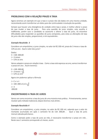 Correios – Matemática – Prof. Dudan
PROBLEMAS COM A RELAÇÃO PRAZO X TAXA
Agora veremos um exemplo em que a taxa e o prazo não são dados em uma mesma unidade,
necessitando assim transformar um deles para dar continuidade à resolução da questão .
Sempre que houver uma divergência de unidade entre taxa e prazo, é melhor alterar o prazo
do que mudar a taxa de juros . Para uma questão de juros simples, esta escolha é
indiferente, porém caso o candidato se acostume a alterar a taxa de juros, irá encontrar
dificuldades para responder as questões de juros compostos, pois estas as alterações de taxa
de juros não são simples, proporcional, e sim equivalentes .
Exemplo Resolvido 3
Considere um empréstimo, a juros simples, no valor de R$ 100 mil, prazo de 3 meses e taxa de
12% ao ano . Qual o valor dos juros?
Dados:
C = 100 .000,00
t = 3 meses
i = 12% ao ano
Vamos adaptar o prazo em relação à taxa . Como a taxa está expressa ao ano, vamos transformar
o prazo em ano . Assim teremos:
C = 100 .000,00
t = 3 meses = 3
12
i = 12% ao ano
Agora sim podemos aplicar a fórmula
J = C x i x t
J = 100 .000 x 0,12 x 3
12
J = 3
.000,00
ENCONTRANDO A TAXA DE JUROS
Vamos ver como encontrar a taxa de juros de uma maneira mais prática . Primeiramente, vamos
resolver pelo método tradicional, depois faremos mais direto .
Exemplo Resolvido 4
Considere um empréstimo, a juros simples, no valor de R$ 100 mil, sabendo que o valor do
montante acumulado em após 1 semestre foi de 118 .000,00 . Qual a taxa de juros
mensal cobrada pelo banco .
Como o exemplo pede a taxa de juros ao mês, é necessário transformar o prazo em mês .
Neste caso 1 semestre corresponde a 6 meses, assim:
213www.acasadoconcurseiro.com.br
 