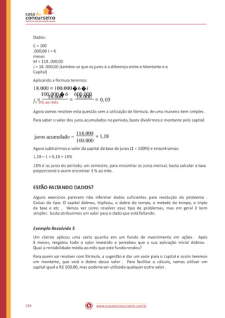 Dados:
C = 100
.000,00 t = 6
meses
M = 118 .000,00
J = 18 .000,00 (Lembre-se que os juros é a diferença entre o Montante e o
Capital)
Aplicando a fórmula teremos:
18.000 =100.000�6�i
i = 18.000 = 18.000 = 0,03
100.000�6 600.000
i = 3% ao mês
Agora vamos resolver esta questão sem a utilização de fórmula, de uma maneira bem simples .
Para saber o valor dos juros acumulados no período, basta dividirmos o montante pelo capital:
118.000
100.000
juros acumulado = = 1,18
Agora subtrairmos o valor do capital da taxa de juros (1 = 100%) e encontramos:
1,18 – 1 = 0,18 = 18%
18% é os juros do período, um semestre, para encontrar os juros mensal, basta calcular a taxa
proporcional e assim encontrar 3 % ao mês .
ESTÃO FALTANDO DADOS?
Alguns exercícios parecem não informar dados suficientes para resolução do problema .
Coisas do tipo: O capital dobrou, triplicou, o dobro do tempo, a metade do tempo, o triplo
da taxa e etc . Vamos ver como resolver esse tipo de problemas, mas em geral é bem
simples: basta atribuirmos um valor para o dado que está faltando .
Exemplo Resolvido 5
Um cliente aplicou uma certa quantia em um fundo de investimento em ações . Após
8 meses, resgatou todo o valor investido e percebeu que a sua aplicação inicial dobrou .
Qual a rentabilidade média ao mês que este fundo rendeu?
Para quem vai resolver com fórmula, a sugestão é dar um valor para o capital e assim teremos
um montante, que será o dobro desse valor . Para facilitar o cálculo, vamos utilizar um
capital igual a R$ 100,00, mas poderia ser utilizado qualquer outro valor.
214 www.acasadoconcurseiro.com.br
 