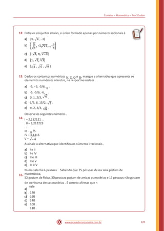 Correios – Matemática – Prof. Dudan
12. Entre os conjuntos abaixo, o único formado apenas por números racionais é
a) {Π, 4 , -3)
b)
c)
d)
e) { , 6 , 9 }4
Dados os conjuntos numéricos ℕ, ℤ, ℚ e ℝ, marque a alternativa que apresenta os
elementos numéricos corretos, na respectiva ordem .
a) -5, - 6, -5/6, π .
b) -5, -5/6, -6,
π
.
c) 0, 1, 2/3, .
13.
9
d) 1/5, 6, 15/2,
e) π, 2, 2/3,
.
.
14.
Observe os seguintes números .
I – 2,212121 . .
. II – 3,212223
. . .
III – π /5
IV – 3,1416
V –
Assinale a alternativa que identifica os números irracionais .
a)
b)
c)
d)
e)
I e II
I e IV
II e III
II e V
III e V
15.
Numa sala há n pessoas . Sabendo que 75 pessoas dessa sala gostam de
matemática,
52 gostam de física, 30 pessoas gostam de ambas as matérias e 13 pessoas não gostam
de
a)
b)
c)
d)
e)
nenhuma dessas matérias . É correto afirmar que n
vale
170
160
140
100 .
110 .
129www.acasadoconcurseiro.com.br
 