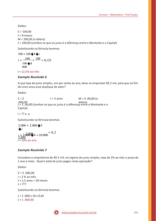 Correios – Matemática – Prof. Dudan
Dados:
C = 100,00
t = 8 meses
M = 200,00 (o dobro)
J = 100,00 (Lembre-se que os juros é a diferença entre o Montante e o Capital)
Substituindo na fórmula teremos
100 =100�8�i
i =
100
=
100
= 0,125
100 �8
800
i = 12,5% ao mês
Exemplo Resolvido 6
A que taxa de juros simples, em por cento ao ano, deve-se emprestar R$ 2 mil, para que no fim
de cinco anos esse duplique de valor?
Dados:
C = 2
.000,00
t = 5 anos M = 4 .00,00 (o
dobro)
J = 2 .00,00 (Lembre-se que os juros é a diferença entre o Montante e o
Capital)
i = ?? a .a
Substituindo na fórmula teremos
2.000 = 2.000 �5
�i
i = 2.000 =
2.000
= 0, 2
2.000 �5 10.000
i = 20% ao ano
Exemplo Resolvido 7
Considere o empréstimo de R$ 5 mil, no regime de juros simples, taxa de 2% ao mês e prazo de
1 ano e meio . Qual o total de juros pagos nesta operação?
Dados:
C = 5 .000,00
i = 2 % ao mês
t = 1,5 anos = 18 meses
J = ???
Substituindo na fórmula teremos
J = 5 .000 x 18 x 0,02
J = 1 .800,00
215www.acasadoconcurseiro.com.br
 