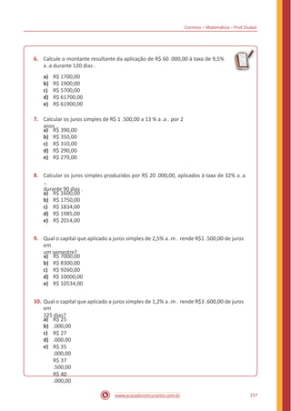 Correios – Matemática – Prof. Dudan
6. Calcule o montante resultante da aplicação de R$ 60 .000,00 à taxa de 9,5%
a .a durante 120 dias .
a)
b)
c)
d)
e)
R$ 1700,00
R$ 1900,00
R$ 5700,00
R$ 61700,00
R$ 61900,00
7. Calcular os juros simples de R$ 1 .500,00 a 13 % a .a . por 2
anos .
a)
b)
c)
d)
e)
R$ 390,00
R$ 350,00
R$ 310,00
R$ 290,00
R$ 279,00
8. Calcular os juros simples produzidos por R$ 20 .000,00, aplicados à taxa de 32% a .a
.,
durante 90 dias .
a)
b)
c)
d)
e)
R$ 1600,00
R$ 1750,00
R$ 1834,00
R$ 1985,00
R$ 2014,00
9. Qual o capital que aplicado a juros simples de 2,5% a .m . rende R$1 .500,00 de juros
em
um semestre?
a)
b)
c)
d)
e)
R$ 7000,00
R$ 8300,00
R$ 9260,00
R$ 10000,00
R$ 10534,00
10. Qual o capital que aplicado a juros simples de 1,2% a .m . rende R$3 .600,00 de juros
em
225 dias?
a)
b)
c)
d)
e)
R$ 25
.000,00
R$ 27
.000,00
R$ 35
.000,00
R$ 37
.500,00
R$ 40
.000,00
217www.acasadoconcurseiro.com.br
 